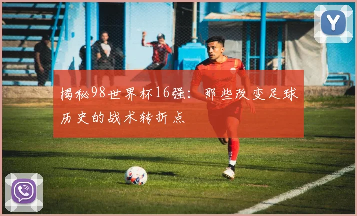 揭秘98世界杯16强：那些改变足球历史的战术转折点