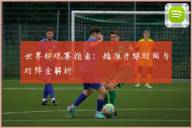 世界杯观赛指南：精准开球时间与对阵全解析