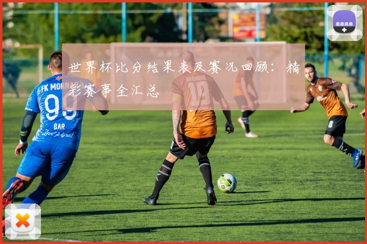 世界杯比分结果表及赛况回顾：精彩赛事全汇总