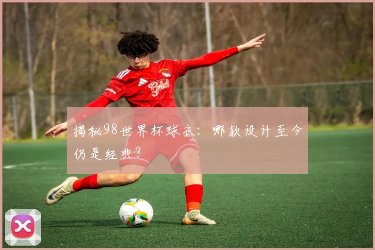 揭秘98世界杯球衣：哪款设计至今仍是经典？
