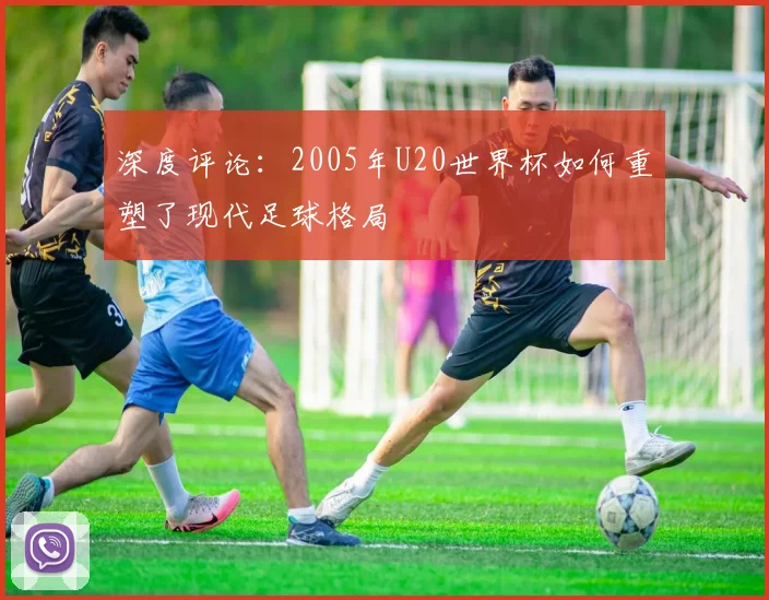 深度评论:2005年U20世界杯如何重塑了现代足球格局