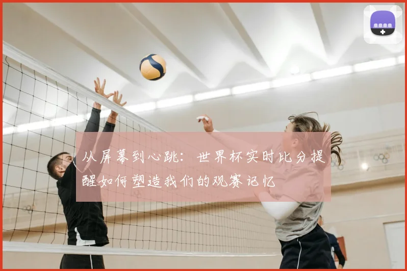 从屏幕到心跳:世界杯实时比分提醒如何塑造我们的观赛记忆