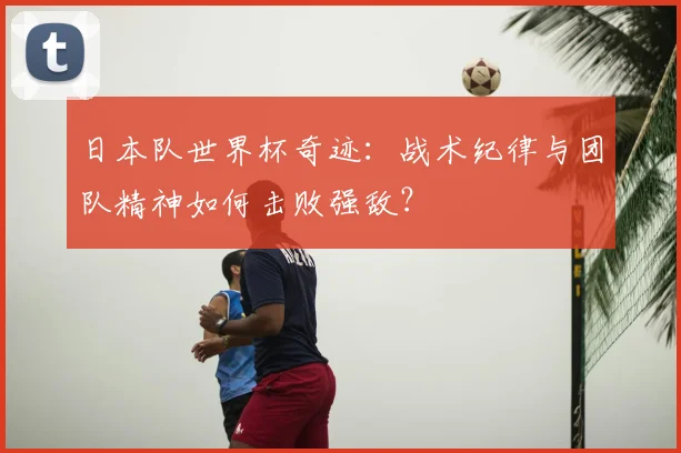 日本队世界杯奇迹:战术纪律与团队精神如何击败强敌?