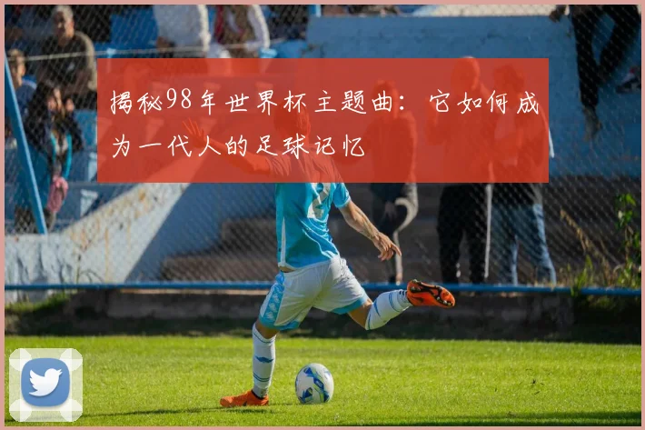 揭秘98年世界杯主题曲：它如何成为一代人的足球记忆