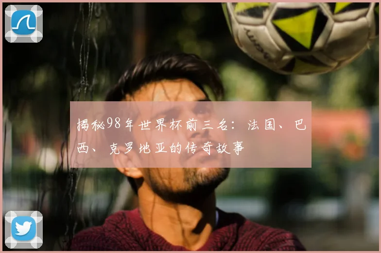 揭秘98年世界杯前三名：法国、巴西、克罗地亚的传奇故事