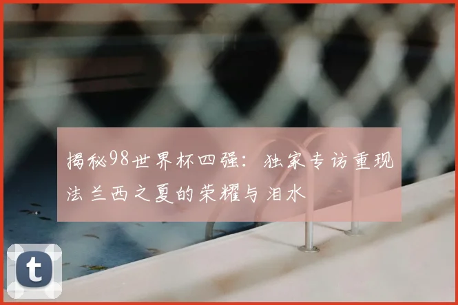 揭秘98世界杯四强：独家专访重现法兰西之夏的荣耀与泪水