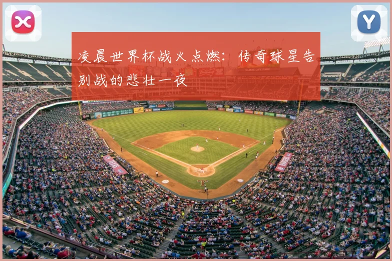 凌晨世界杯战火点燃：传奇球星告别战的悲壮一夜