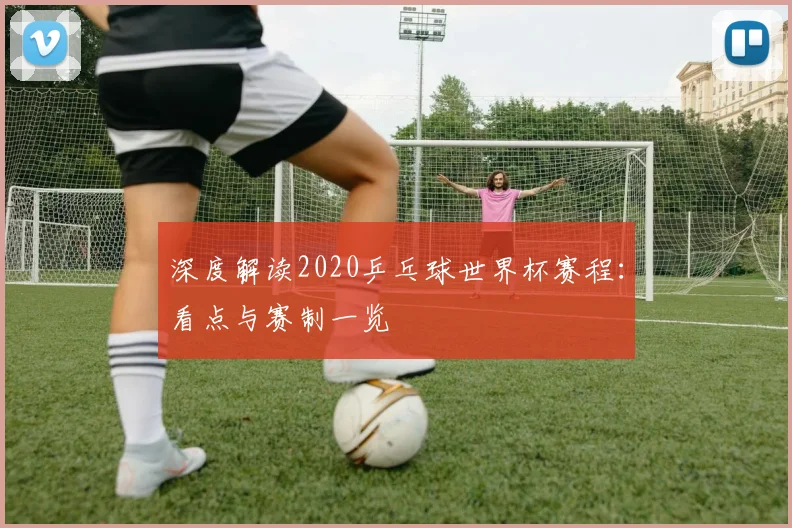 深度解读2020乒乓球世界杯赛程：看点与赛制一览