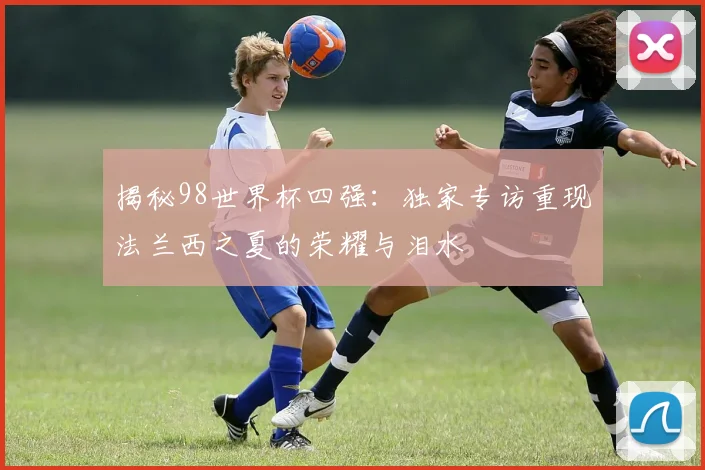 揭秘98世界杯四强：独家专访重现法兰西之夏的荣耀与泪水