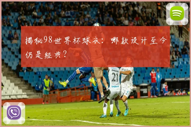 揭秘98世界杯球衣：哪款设计至今仍是经典？